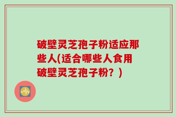 破壁灵芝孢子粉适应那些人(适合哪些人食用破壁灵芝孢子粉?) 破壁灵芝孢子粉适应那些人(适合哪些人食用破壁灵芝孢子粉?)