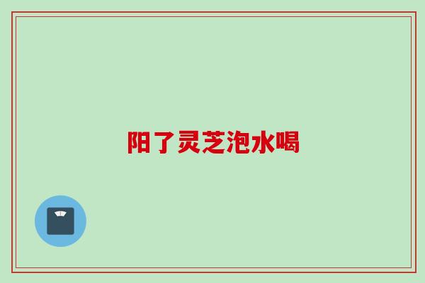 阳了灵芝泡水喝