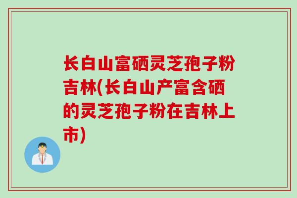 长白山富硒灵芝孢子粉吉林(长白山产富含硒的灵芝孢子粉在吉林上市)