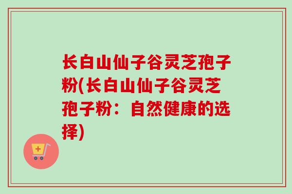 长白山仙子谷灵芝孢子粉(长白山仙子谷灵芝孢子粉：自然健康的选择)