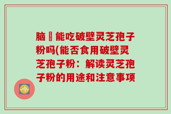 脑楩能吃破壁灵芝孢子粉吗(能否食用破壁灵芝孢子粉：解读灵芝孢子粉的用途和注意事项