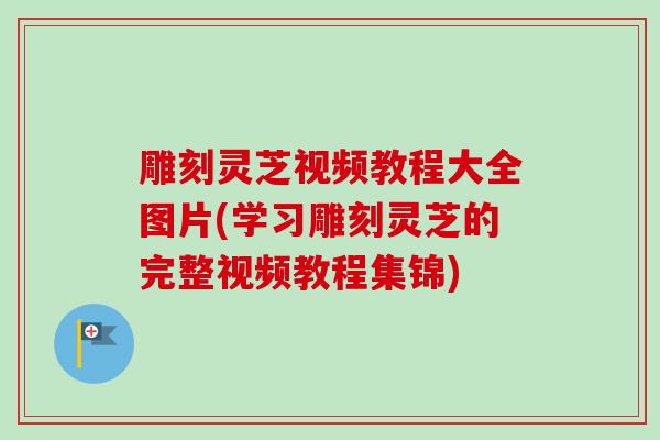 雕刻灵芝视频教程大全图片(学习雕刻灵芝的完整视频教程集锦)