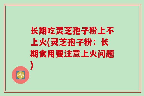 长期吃灵芝孢子粉上不上火(灵芝孢子粉：长期食用要注意上火问题)