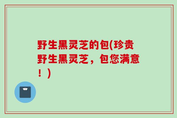 野生黑灵芝的包(珍贵野生黑灵芝，包您满意！)