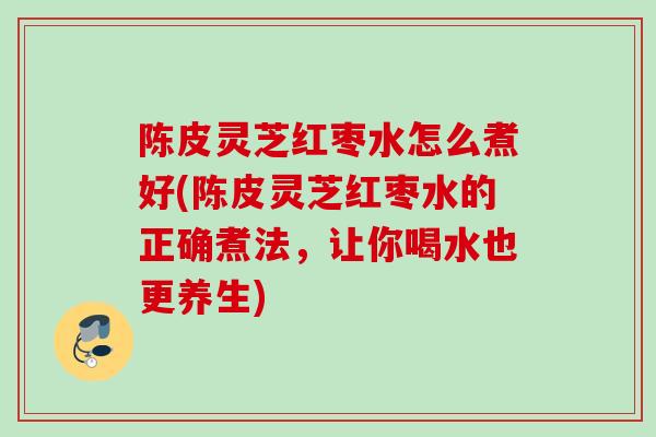 陈皮灵芝红枣水怎么煮好(陈皮灵芝红枣水的正确煮法,让你喝水也更养生) 陈皮灵芝红枣水怎么煮好(陈皮灵芝红枣水的正确煮法,让你喝水也更养生)
