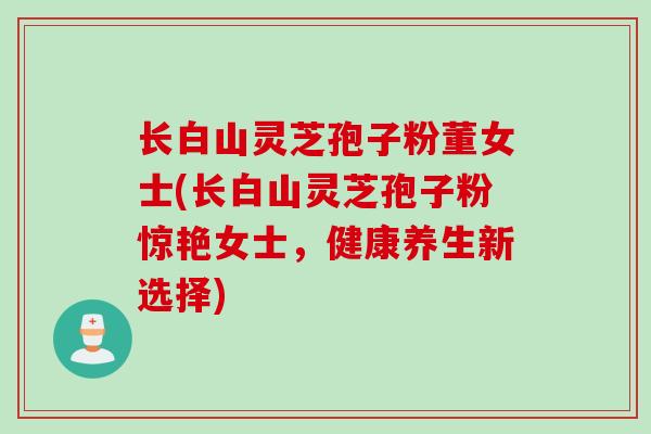 长白山灵芝孢子粉董女士(长白山灵芝孢子粉惊艳女士，健康养生新选择)