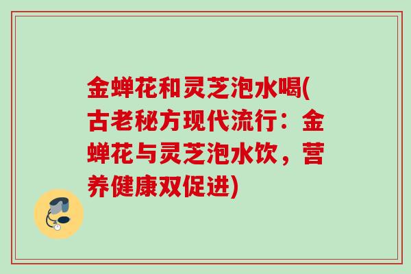 金蝉花和灵芝泡水喝(古老秘方现代流行：金蝉花与灵芝泡水饮，营养健康双促进)