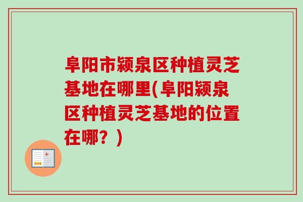 阜阳市颍泉区种植灵芝基地在哪里(阜阳颍泉区种植灵芝基地的位置在哪?) 阜阳市颍泉区种植灵芝基地在哪里(阜阳颍泉区种植灵芝基地的位置在哪?)