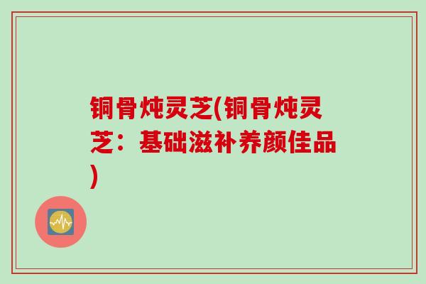 铜骨炖灵芝(铜骨炖灵芝:基础滋补养颜佳品) 铜骨炖灵芝(铜骨炖灵芝:基础滋补养颜佳品)