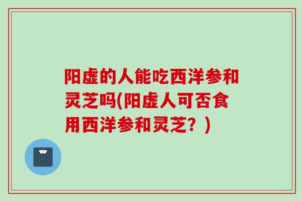 阳虚的人能吃西洋参和灵芝吗(阳虚人可否食用西洋参和灵芝？)