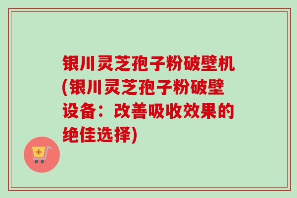 银川灵芝孢子粉破壁机(银川灵芝孢子粉破壁设备：改善吸收效果的绝佳选择)