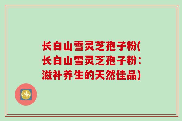 长白山雪灵芝孢子粉(长白山雪灵芝孢子粉：滋补养生的天然佳品)