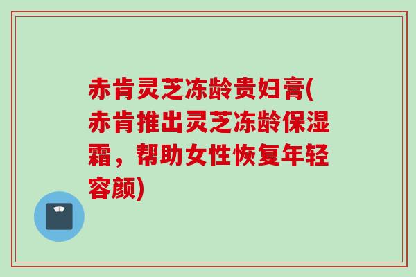 赤肯灵芝冻龄贵妇膏(赤肯推出灵芝冻龄保湿霜,帮助女性恢复年轻容颜) 赤肯灵芝冻龄贵妇膏(赤肯推出灵芝冻龄保湿霜,帮助女性恢复年轻容颜)