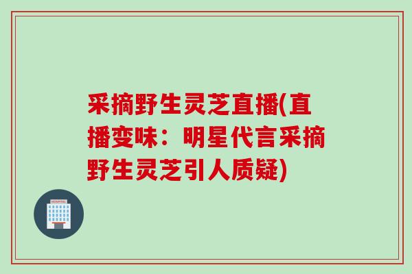 采摘野生灵芝直播(直播变味：明星代言采摘野生灵芝引人质疑)