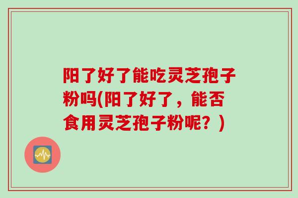 阳了好了能吃灵芝孢子粉吗(阳了好了，能否食用灵芝孢子粉呢？)