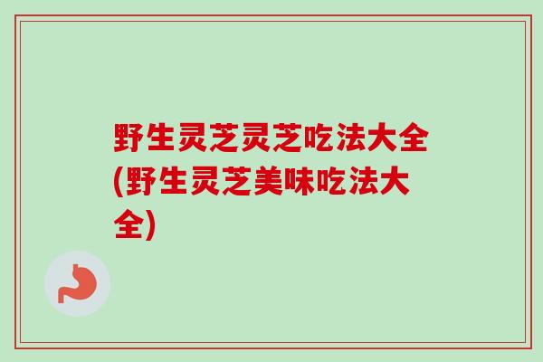 野生灵芝灵芝吃法大全(野生灵芝美味吃法大全)