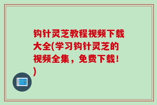 钩针灵芝教程视频下载大全(学习钩针灵芝的视频全集，免费下载！)