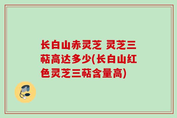 长白山赤灵芝 灵芝三萜高达多少(长白山红色灵芝三萜含量高) 长白山赤灵芝 灵芝三萜高达多少(长白山红色灵芝三萜含量高)