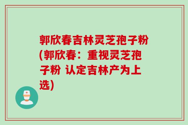 郭欣春吉林灵芝孢子粉(郭欣春:重视灵芝孢子粉 认定吉林产为上选) 郭欣春吉林灵芝孢子粉(郭欣春:重视灵芝孢子粉 认定吉林产为上选)