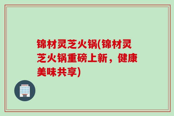 锦材灵芝火锅(锦材灵芝火锅重磅上新,健康美味共享) 锦材灵芝火锅(锦材灵芝火锅重磅上新,健康美味共享)