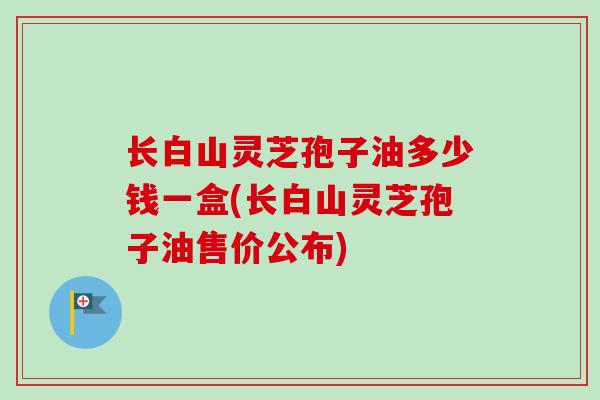 长白山灵芝孢子油多少钱一盒(长白山灵芝孢子油售价公布)