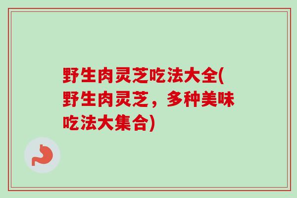 野生肉灵芝吃法大全(野生肉灵芝，多种美味吃法大集合)