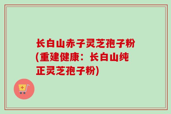 长白山赤子灵芝孢子粉(重建健康:长白山纯正灵芝孢子粉) 长白山赤子灵芝孢子粉(重建健康:长白山纯正灵芝孢子粉)