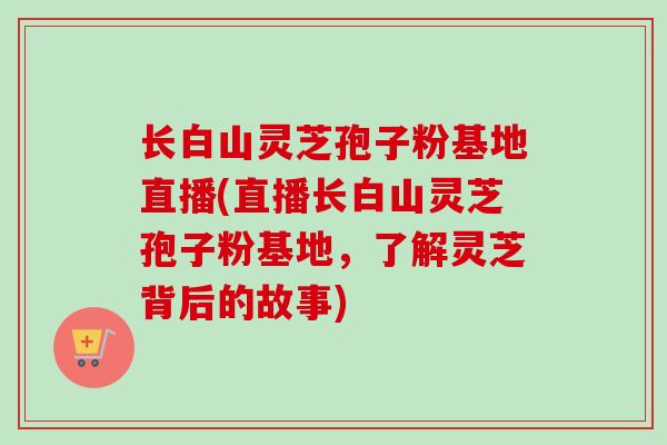长白山灵芝孢子粉基地直播(直播长白山灵芝孢子粉基地，了解灵芝背后的故事)