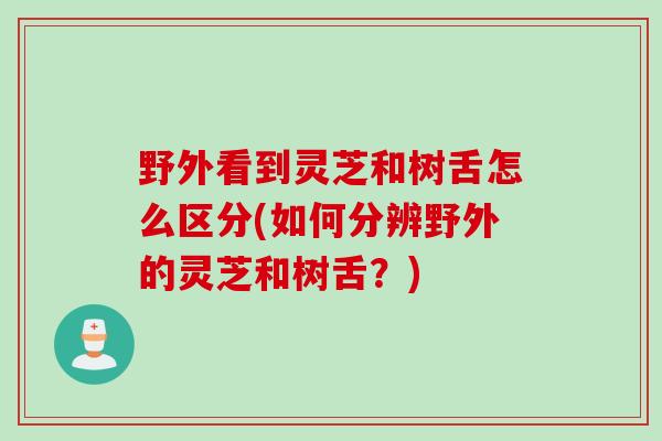 野外看到灵芝和树舌怎么区分(如何分辨野外的灵芝和树舌？)