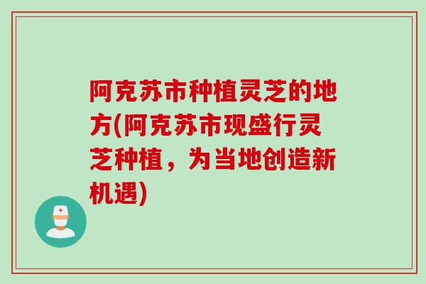 阿克苏市种植灵芝的地方(阿克苏市现盛行灵芝种植，为当地创造新机遇)