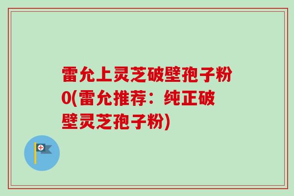 雷允上灵芝破壁孢子粉0(雷允推荐：纯正破壁灵芝孢子粉)