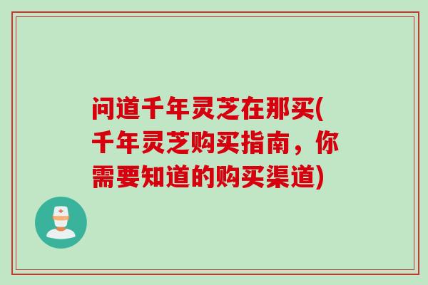 问道千年灵芝在那买(千年灵芝购买指南，你需要知道的购买渠道)