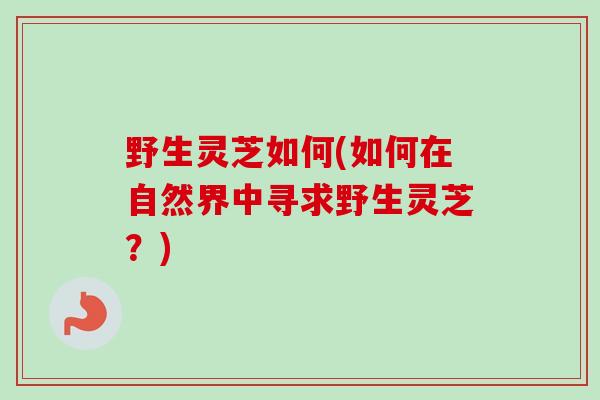 野生灵芝如何(如何在自然界中寻求野生灵芝？)