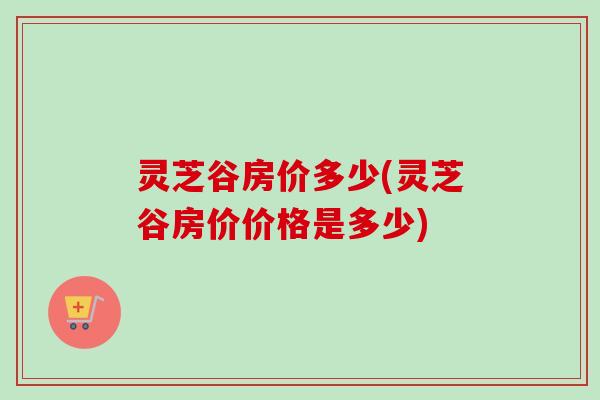 灵芝谷房价多少(灵芝谷房价价格是多少) 灵芝谷房价多少(灵芝谷房价价格是多少)