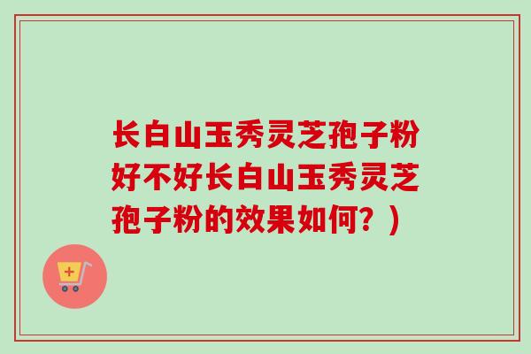 长白山玉秀灵芝孢子粉好不好长白山玉秀灵芝孢子粉的效果如何？)