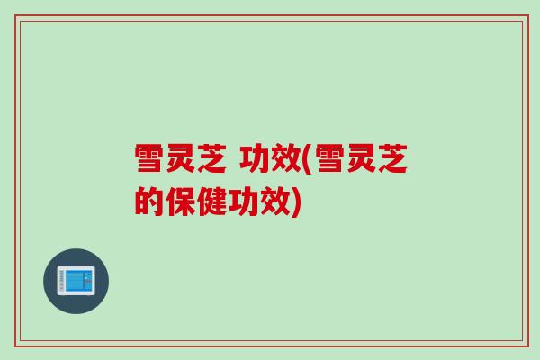 雪灵芝 功效(雪灵芝的保健功效)