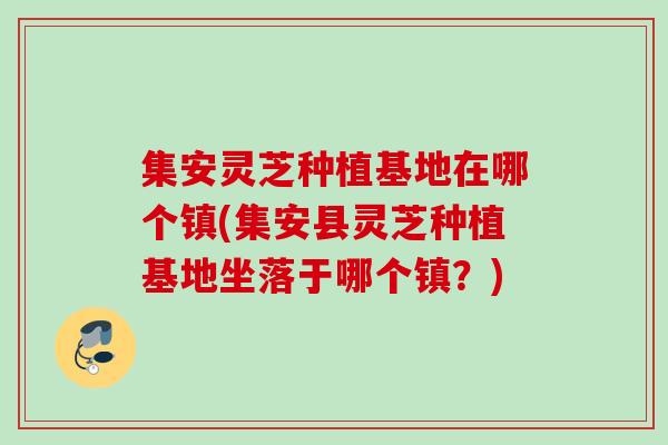 集安灵芝种植基地在哪个镇(集安县灵芝种植基地坐落于哪个镇?) 集安灵芝种植基地在哪个镇(集安县灵芝种植基地坐落于哪个镇?)