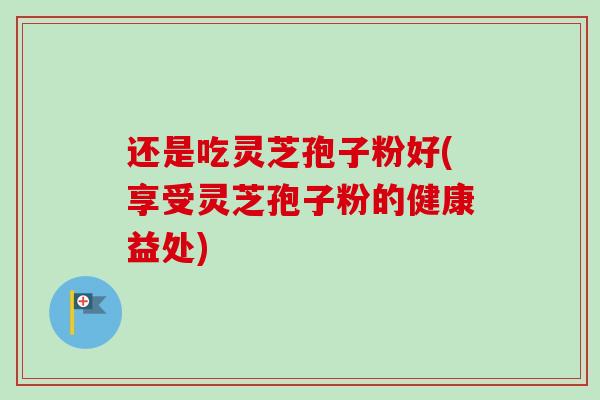 还是吃灵芝孢子粉好(享受灵芝孢子粉的健康益处) 还是吃灵芝孢子粉好(享受灵芝孢子粉的健康益处)