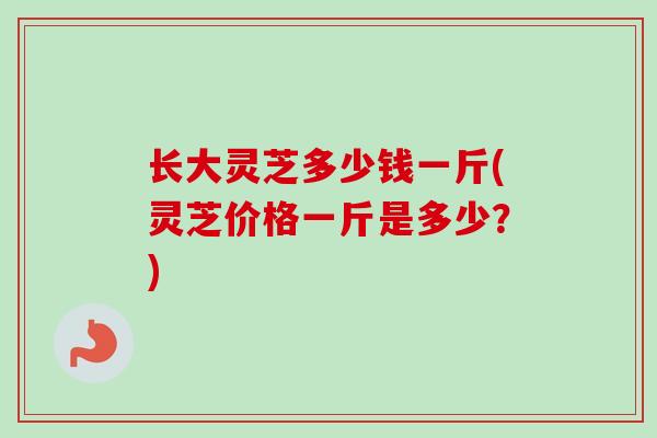 长大灵芝多少钱一斤(灵芝价格一斤是多少？)