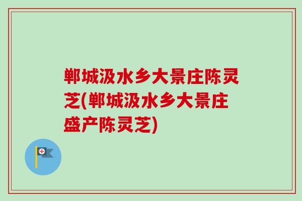 郸城汲水乡大景庄陈灵芝(郸城汲水乡大景庄盛产陈灵芝)