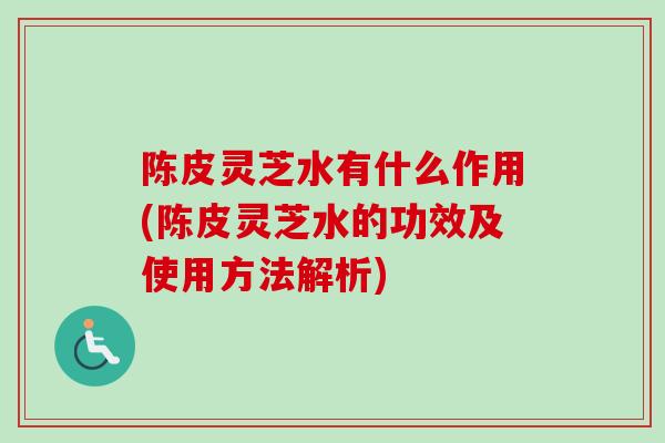 陈皮灵芝水有什么作用(陈皮灵芝水的功效及使用方法解析)