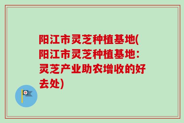 阳江市灵芝种植基地(阳江市灵芝种植基地：灵芝产业助农增收的好去处)