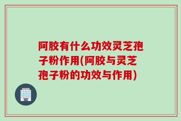 阿胶有什么功效灵芝孢子粉作用(阿胶与灵芝孢子粉的功效与作用) 阿胶有什么功效灵芝孢子粉作用(阿胶与灵芝孢子粉的功效与作用)