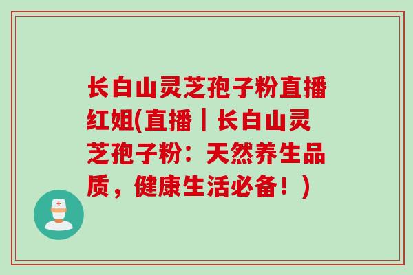 长白山灵芝孢子粉直播红姐(直播｜长白山灵芝孢子粉：天然养生品质，健康生活必备！)