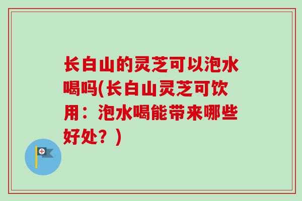 长白山的灵芝可以泡水喝吗(长白山灵芝可饮用:泡水喝能带来哪些好处?) 长白山的灵芝可以泡水喝吗(长白山灵芝可饮用:泡水喝能带来哪些好处?)