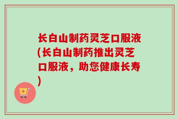 长白山制药灵芝口服液(长白山制药推出灵芝口服液，助您健康长寿)