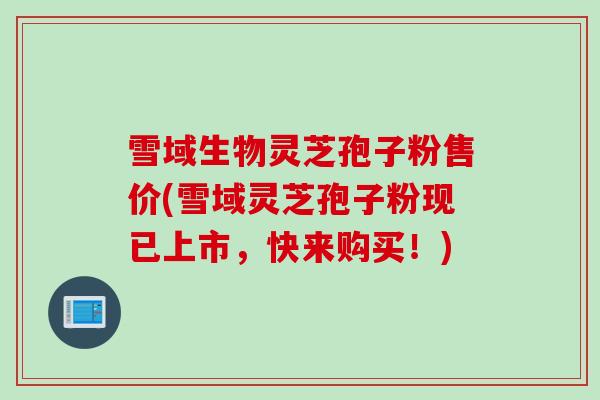 雪域生物灵芝孢子粉售价(雪域灵芝孢子粉现已上市，快来购买！)