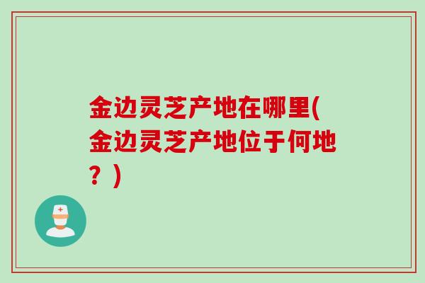 金边灵芝产地在哪里(金边灵芝产地位于何地?) 金边灵芝产地在哪里(金边灵芝产地位于何地?)