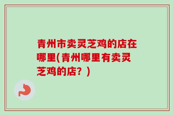 青州市卖灵芝鸡的店在哪里(青州哪里有卖灵芝鸡的店？)