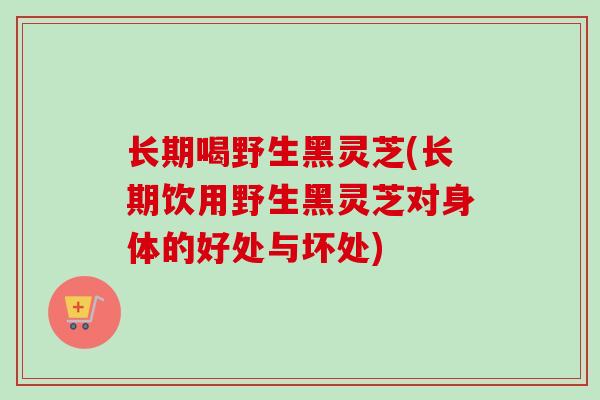 长期喝野生黑灵芝(长期饮用野生黑灵芝对身体的好处与坏处) 长期喝野生黑灵芝(长期饮用野生黑灵芝对身体的好处与坏处)